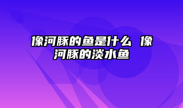 像河豚的鱼是什么 像河豚的淡水鱼