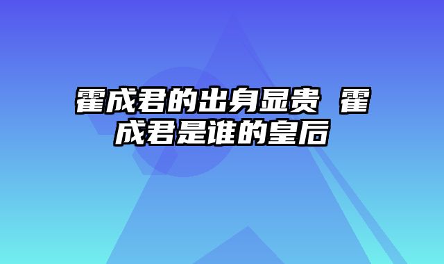 霍成君的出身显贵 霍成君是谁的皇后