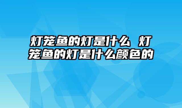 灯笼鱼的灯是什么 灯笼鱼的灯是什么颜色的