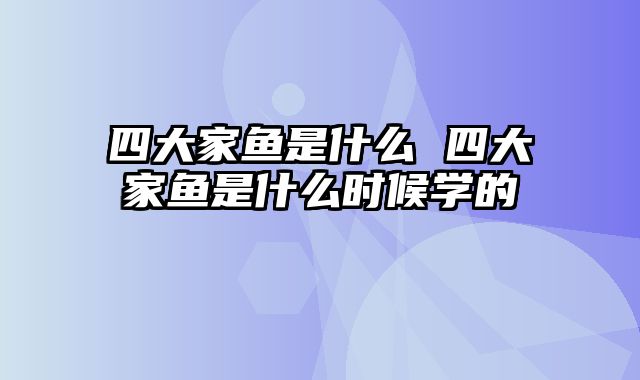 四大家鱼是什么 四大家鱼是什么时候学的