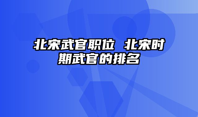 北宋武官职位 北宋时期武官的排名