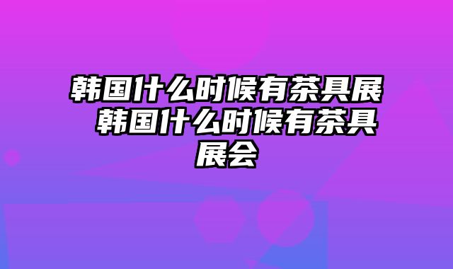 韩国什么时候有茶具展 韩国什么时候有茶具展会