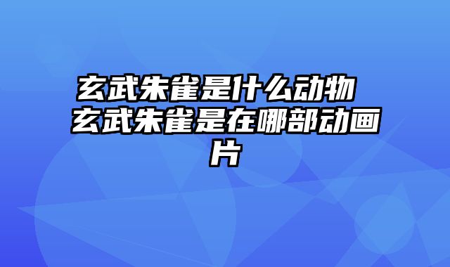 玄武朱雀是什么动物 玄武朱雀是在哪部动画片