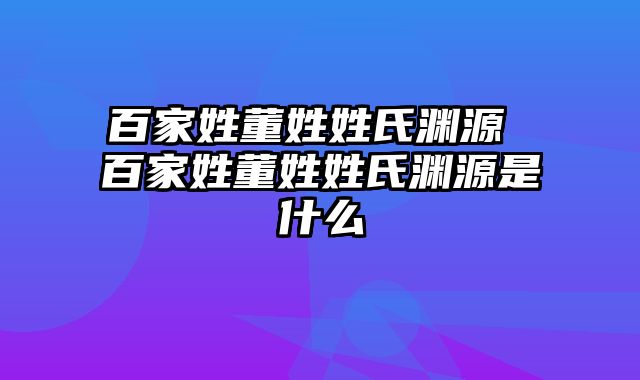 百家姓董姓姓氏渊源 百家姓董姓姓氏渊源是什么