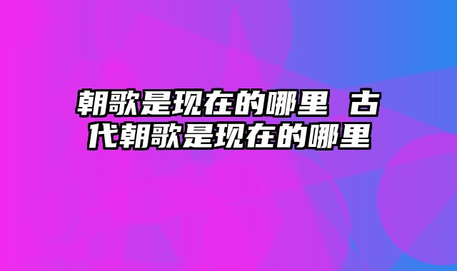 朝歌是现在的哪里 古代朝歌是现在的哪里