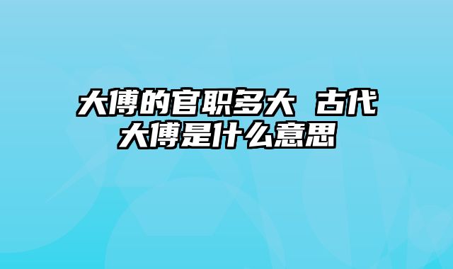 大傅的官职多大 古代大傅是什么意思