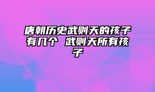 唐朝历史武则天的孩子有几个 武则天所有孩子