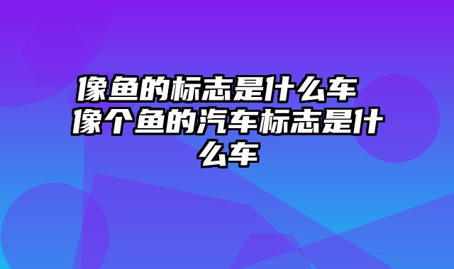 像鱼的标志是什么车 像个鱼的汽车标志是什么车