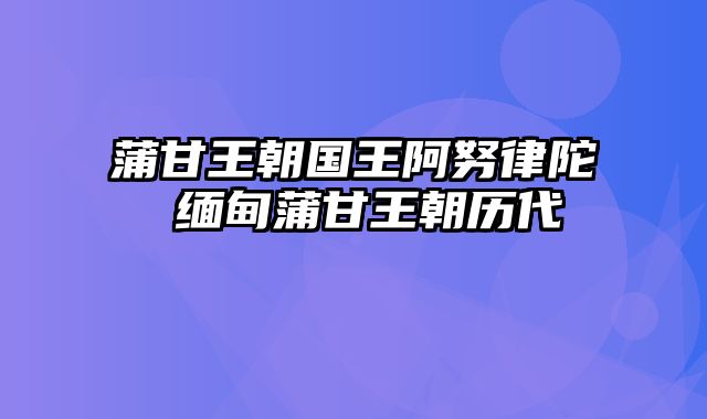 蒲甘王朝国王阿努律陀 缅甸蒲甘王朝历代