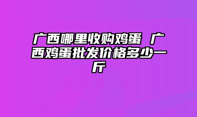 广西哪里收购鸡蛋 广西鸡蛋批发价格多少一斤