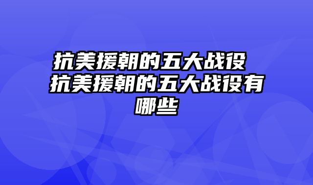 抗美援朝的五大战役 抗美援朝的五大战役有哪些