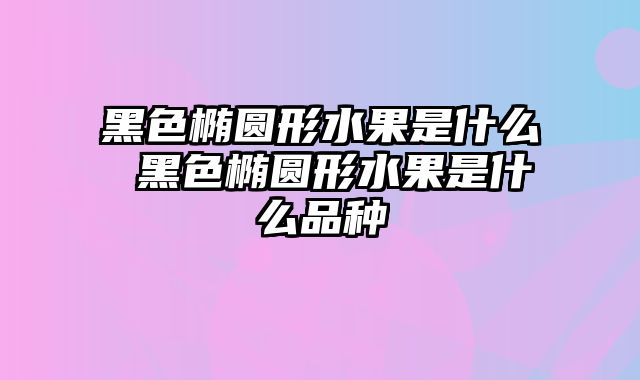 黑色椭圆形水果是什么 黑色椭圆形水果是什么品种