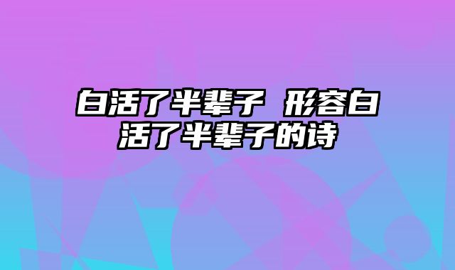 白活了半辈子 形容白活了半辈子的诗