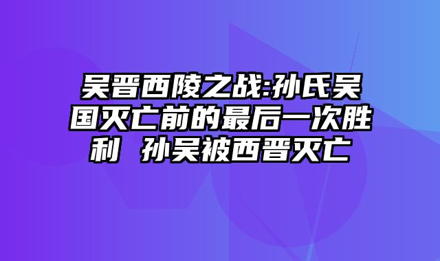 吴晋西陵之战:孙氏吴国灭亡前的最后一次胜利 孙吴被西晋灭亡