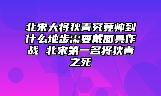 北宋大将狄青究竟帅到什么地步需要戴面具作战 北宋第一名将狄青之死