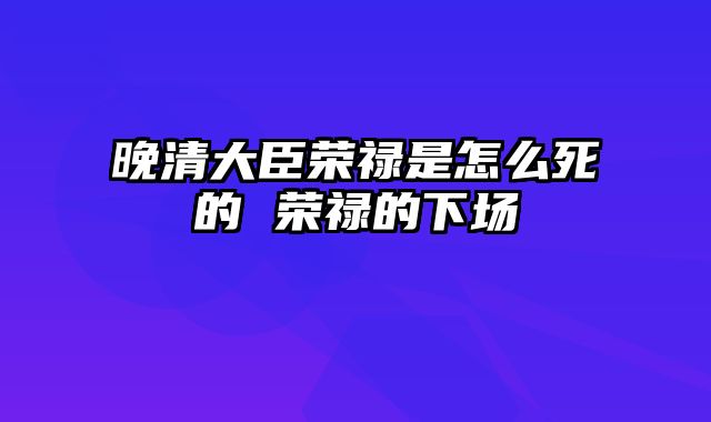 晚清大臣荣禄是怎么死的 荣禄的下场