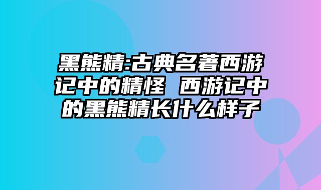 黑熊精:古典名著西游记中的精怪 西游记中的黑熊精长什么样子