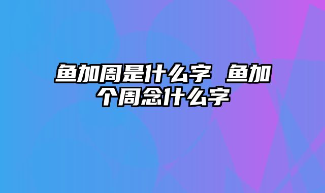 鱼加周是什么字 鱼加个周念什么字