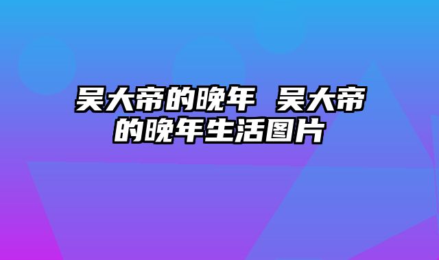 吴大帝的晚年 吴大帝的晚年生活图片