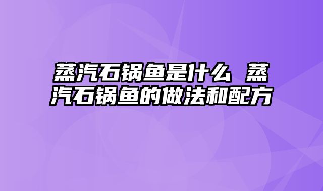 蒸汽石锅鱼是什么 蒸汽石锅鱼的做法和配方