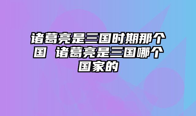 诸葛亮是三国时期那个国 诸葛亮是三国哪个国家的