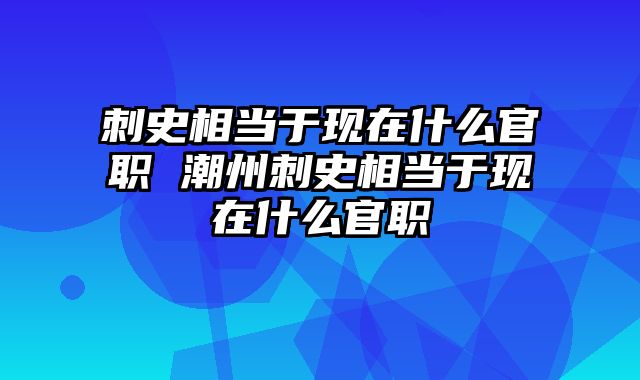 刺史相当于现在什么官职 潮州刺史相当于现在什么官职