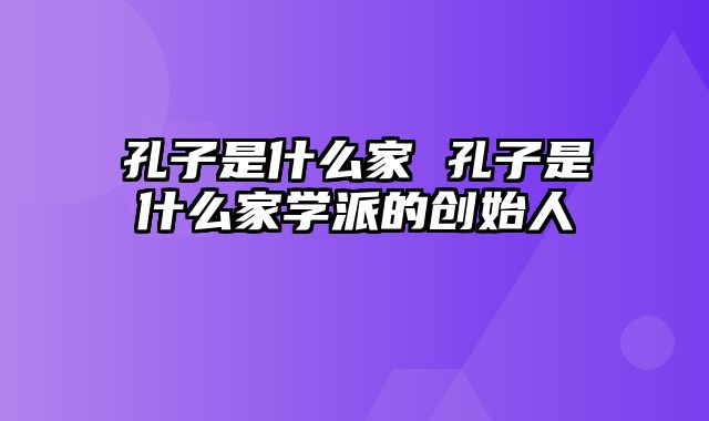 孔子是什么家 孔子是什么家学派的创始人