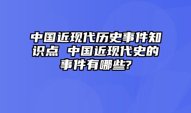 中国近现代历史事件知识点 中国近现代史的事件有哪些?