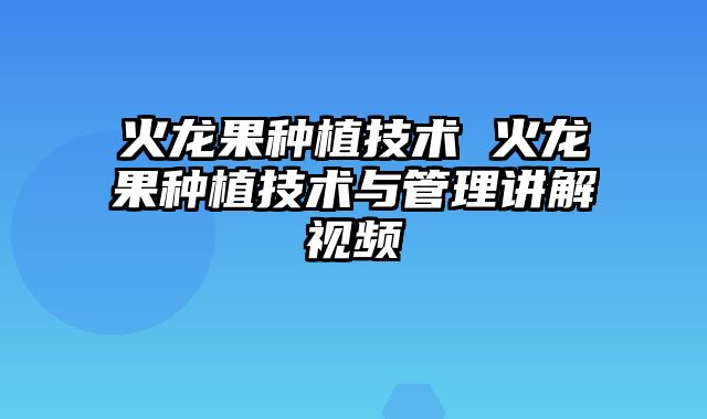 火龙果种植技术 火龙果种植技术与管理讲解视频