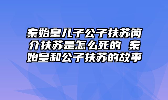 秦始皇儿子公子扶苏简介扶苏是怎么死的 秦始皇和公子扶苏的故事