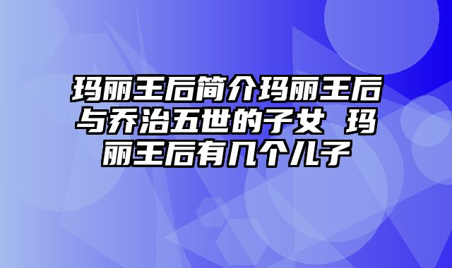 玛丽王后简介玛丽王后与乔治五世的子女 玛丽王后有几个儿子