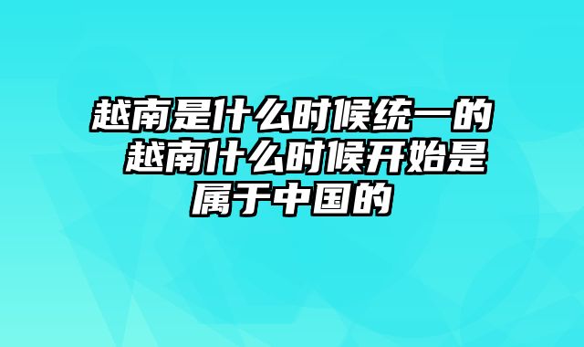 越南是什么时候统一的 越南什么时候开始是属于中国的