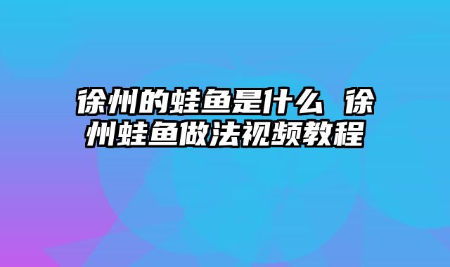 徐州的蛙鱼是什么 徐州蛙鱼做法视频教程