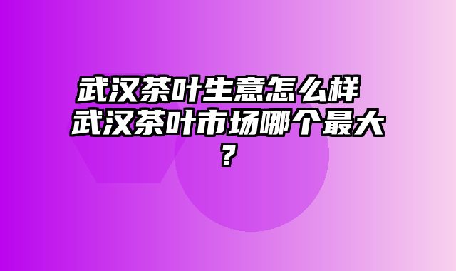 武汉茶叶生意怎么样 武汉茶叶市场哪个最大?