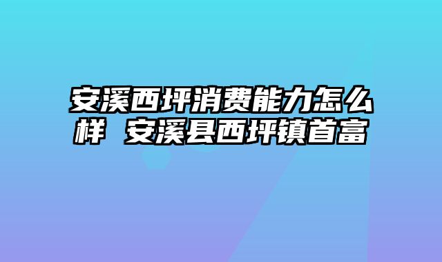 安溪西坪消费能力怎么样 安溪县西坪镇首富