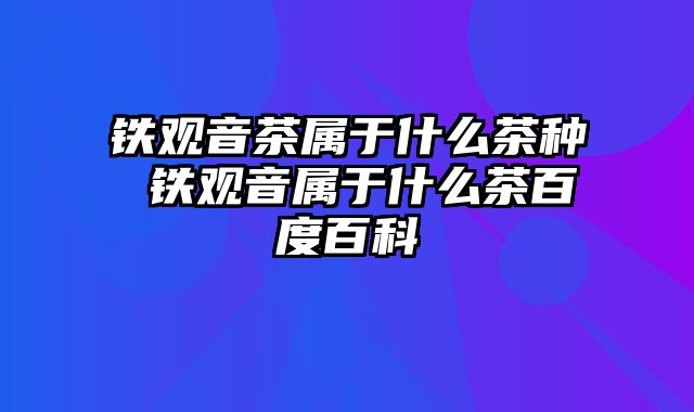 铁观音茶属于什么茶种 铁观音属于什么茶百度百科