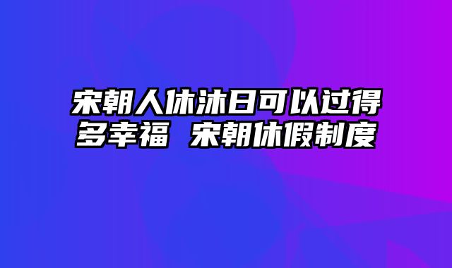 宋朝人休沐日可以过得多幸福 宋朝休假制度