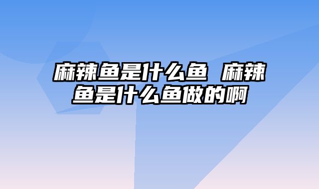 麻辣鱼是什么鱼 麻辣鱼是什么鱼做的啊