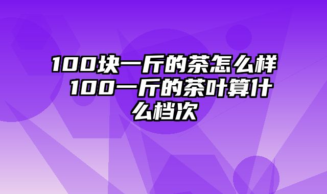 100块一斤的茶怎么样 100一斤的茶叶算什么档次