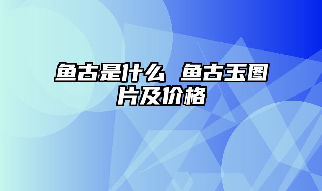 鱼古是什么 鱼古玉图片及价格