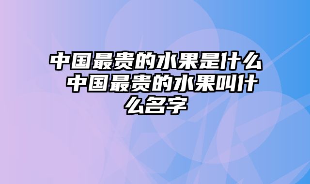 中国最贵的水果是什么 中国最贵的水果叫什么名字