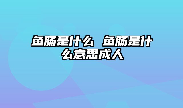 鱼肠是什么 鱼肠是什么意思成人