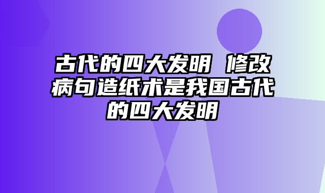 古代的四大发明 修改病句造纸术是我国古代的四大发明