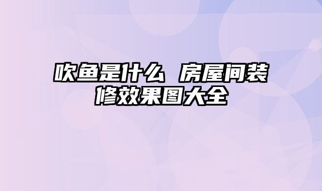 吹鱼是什么 房屋间装修效果图大全