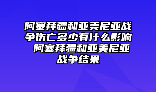 阿塞拜疆和亚美尼亚战争伤亡多少有什么影响 阿塞拜疆和亚美尼亚战争结果