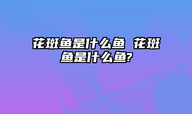 花斑鱼是什么鱼 花斑鱼是什么鱼?