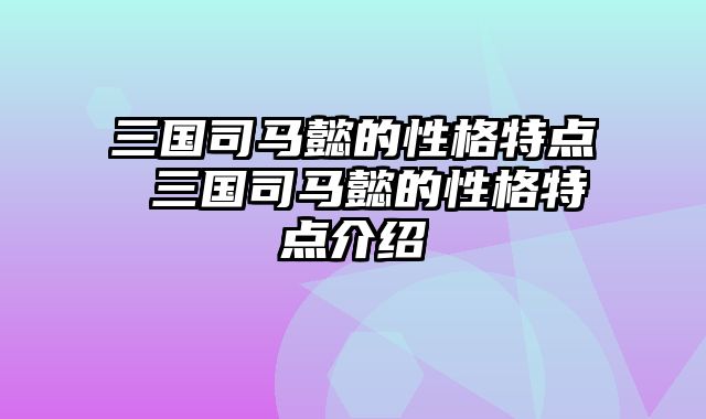 三国司马懿的性格特点 三国司马懿的性格特点介绍