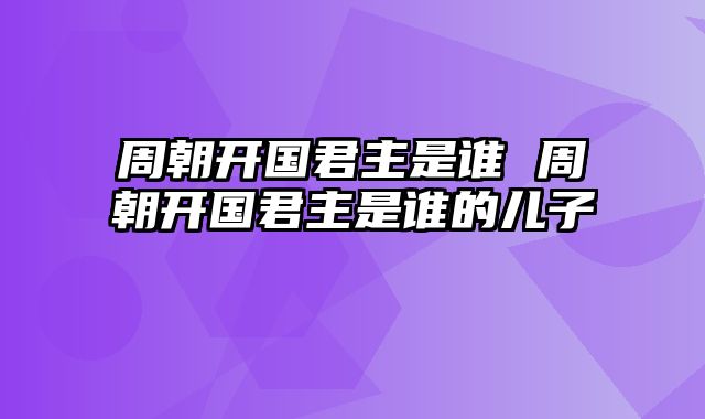 周朝开国君主是谁 周朝开国君主是谁的儿子