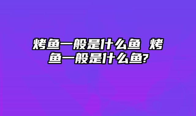 烤鱼一般是什么鱼 烤鱼一般是什么鱼?