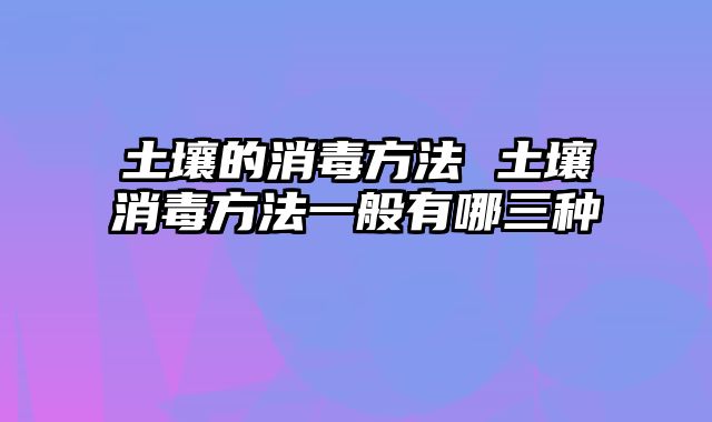 土壤的消毒方法 土壤消毒方法一般有哪三种